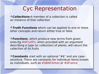 Cyc Representation
Collections-A member of a collection is called
an instance of that collection
Truth Functions which can be applied to one or more
other concepts and return either true or false
Functions, which produce new terms from given
ones.Eg:#$FruitFn, when provided with an argument
describing a type (or collection) of plants, will return the
collection of its fruits
Constants start with an optional "#$" and are case-
sensitive. There are constants for individual items known
as individuals, such as #$BillClinton or #$France
 