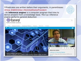 Predicates are written before their arguments, in parentheses:
(#$isa #$BillClinton #$UnitedStatesPresident
- An inference engine is a computer program that tries to
derive answers from a knowledge base. The Cyc inference
engine performs general deduction 
 