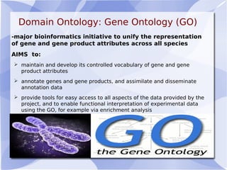 Domain Ontology: Gene Ontology (GO)
-major bioinformatics initiative to unify the representation
of gene and gene product attributes across all species
AIMS to:
 maintain and develop its controlled vocabulary of gene and gene
product attributes
 annotate genes and gene products, and assimilate and disseminate
annotation data
 provide tools for easy access to all aspects of the data provided by the
project, and to enable functional interpretation of experimental data
using the GO, for example via enrichment analysis
 