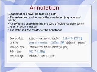 Annotation
GO annotations have the following data:
The reference used to make the annotation (e.g. a journal
article)
An evidence code denoting the type of evidence upon which
the annotation is based
The date and the creator of the annotation
 