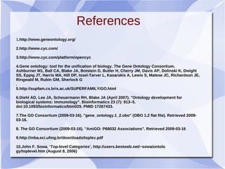 References
1.http://www.geneontology.org/
2.http://www.cyc.com/
3.http://www.cyc.com/platform/opencyc
4.Gene ontology: tool for the unification of biology. The Gene Ontology Consortium.
Ashburner M1, Ball CA, Blake JA, Botstein D, Butler H, Cherry JM, Davis AP, Dolinski K, Dwight
SS, Eppig JT, Harris MA, Hill DP, Issel-Tarver L, Kasarskis A, Lewis S, Matese JC, Richardson JE,
Ringwald M, Rubin GM, Sherlock G
.
5.http://supfam.cs.bris.ac.uk/SUPERFAMILY/GO.html
6.Diehl AD, Lee JA, Scheuermann RH, Blake JA (April 2007). "Ontology development for
biological systems: immunology". Bioinformatics 23 (7): 913–5.
doi:10.1093/bioinformatics/btm029. PMID 17267433.
7.The GO Consortium (2009-03-16). "gene_ontology.1_2.obo" (OBO 1.2 flat file). Retrieved 2009-
03-16.
8. The GO Consortium (2009-03-16). "AmiGO: P68032 Associations". Retrieved 2009-03-16
9.http://mba.eci.ufmg.br/downloads/toplev.pdf
10.John F. Sowa. ‘Top-level Categories’, http://users.bestweb.net/~sowa/ontolo
gy/toplevel.htm (August 8, 2006)
 
