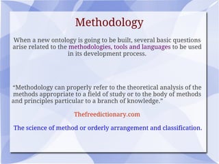 Methodology
When a new ontology is going to be built, several basic questions
arise related to the methodologies, tools and languages to be used
in its development process.
“Methodology can properly refer to the theoretical analysis of the
methods appropriate to a field of study or to the body of methods
and principles particular to a branch of knowledge.”
Thefreedictionary.com
The science of method or orderly arrangement and classification.
 