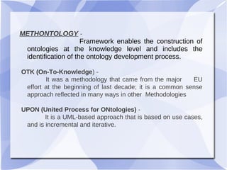METHONTOLOGY -
Framework enables the construction of
ontologies at the knowledge level and includes the
identification of the ontology development process.
OTK (On-To-Knowledge) -
It was a methodology that came from the major EU
effort at the beginning of last decade; it is a common sense
approach reflected in many ways in other Methodologies
UPON (United Process for ONtologies) -
It is a UML-based approach that is based on use cases,
and is incremental and iterative.
 