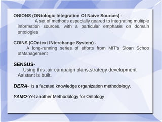 ONIONS (ONtologic Integration Of Naive Sources) -
A set of methods especially geared to integrating multiple
information sources, with a particular emphasis on domain
ontologies
COINS (COntext INterchange System) -
A long-running series of efforts from MIT's Sloan Schoo
ofManagement
SENSUS-
Using this ,air campaign plans,strategy development
Asistant is built.
DERA- is a faceted knowledge organization methodology.
YAMO-Yet another Methodology for Ontology
 