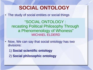 SOCIAL ONTOLOGY
● The study of social entities or social things
● Now, We can say that social ontology has two
divisions:
1) Social scientific ontology
2) Social philosophic ontology
“SOCIAL ONTOLOGY :
recasting Political Philosophy Through
a Phenomenology of Whoness”
MICHAEL ELDERD
 