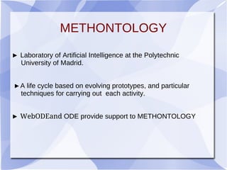 METHONTOLOGY
► Laboratory of Artificial Intelligence at the Polytechnic
University of Madrid.
►A life cycle based on evolving prototypes, and particular
techniques for carrying out each activity.
► WebODEand ODE provide support to METHONTOLOGY
 