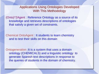 Applications Using Ontologies Developed
With This Methodology
(Onto)^2Agent : Reference Ontology as a source of its
knowledge and retrieves descriptions of ontologies
that satisfy a given set of constraints.
Chemical OntoAgent : It students to learn chemistry
and to test their skills on this domain
Ontogeneration :It is a system that uses a domain
ontology (CHEMICALS) and a linguistic ontology to
generate Spanish text descriptions in response to
the queries of students in the domain of chemistry.
 