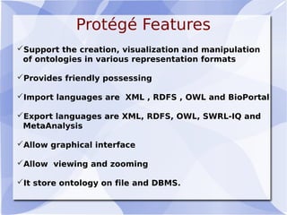 Protégé Features
Support the creation, visualization and manipulation
of ontologies in various representation formats
Provides friendly possessing
Import languages are XML , RDFS , OWL and BioPortal
Export languages are XML, RDFS, OWL, SWRL-IQ and
MetaAnalysis
Allow graphical interface
Allow viewing and zooming
It store ontology on file and DBMS.
 