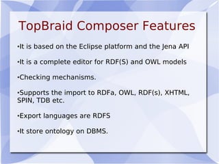 TopBraid Composer Features
●It is based on the Eclipse platform and the Jena API
●It is a complete editor for RDF(S) and OWL models
●Checking mechanisms.
●Supports the import to RDFa, OWL, RDF(s), XHTML,
SPIN, TDB etc.
●Export languages are RDFS
●It store ontology on DBMS.
 