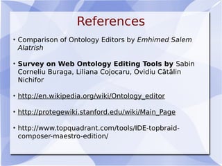 References
• Comparison of Ontology Editors by Emhimed Salem
Alatrish
• Survey on Web Ontology Editing Tools by Sabin
Corneliu Buraga, Liliana Cojocaru, Ovidiu Cătălin
Nichifor
• http://en.wikipedia.org/wiki/Ontology_editor
• http://protegewiki.stanford.edu/wiki/Main_Page
• http://www.topquadrant.com/tools/IDE-topbraid-
composer-maestro-edition/
 