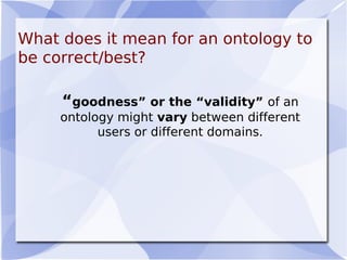 What does it mean for an ontology to
be correct/best?
 
“goodness” or the “validity” of an
ontology might vary between different
users or different domains.
 
