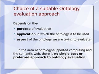 Choice of a suitable Ontology
evaluation approach
Depends on the-
 purpose of evaluation
 application in which the ontology is to be used
 aspect of the ontology we are trying to evaluate.
In the area of ontology-supported computing and
the semantic web, there is no single best or
preferred approach to ontology evaluation;
 