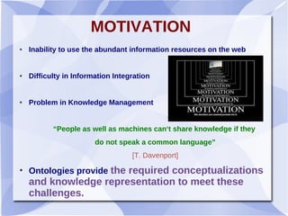 MOTIVATION
● Inability to use the abundant information resources on the web
● Difficulty in Information Integration
● Problem in Knowledge Management
“People as well as machines can‘t share knowledge if they
do not speak a common language”
[T. Davenport]
●
Ontologies provide the required conceptualizations
and knowledge representation to meet these
challenges.
 