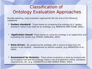 Classification of
Ontology Evaluation Approaches
Broadly speaking, most evaluation approaches fall into one of the following
categories:
 Golden standard: Those based on comparing the ontology to a “golden
standard” (which may itself be an ontology; e.g. MAEDCHE AND STAAB, 2002);
 Application based: Those based on using the ontology in an application and
evaluating the results (e.g. PORZEL &MALAKA, 2004);
 Data-driven: By comparing the ontology with a source of data from the
domain to be covered ; Assessment by domain experts. (e.g. BREWSTER et al.,
2004);
 Assessment by Humans: Those where evaluation is done by humans who
try to assess how well the ontology meets a set of predefined criteria, standards,
requirements, etc. (e.g. LOZANOTELLO AND GÓMEZ-PÉREZ, 2004).
 