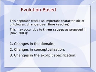 Evolution-Based
This approach tracks an important characteristic of
ontologies, change over time (evolve).
This may occur due to three causes as proposed in
[Nov. 2003]:
1. Changes in the domain,
2. Changes in conceptualization,
3. Changes in the explicit specification.
 