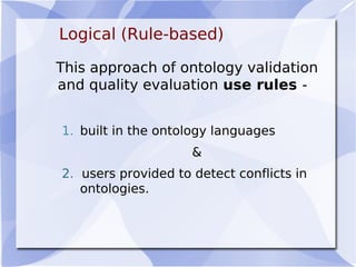 Logical (Rule-based)
This approach of ontology validation
and quality evaluation use rules -
1. built in the ontology languages
&
2. users provided to detect conflicts in
ontologies.
 