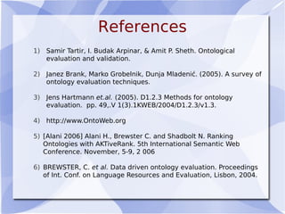 References
1) Samir Tartir, I. Budak Arpinar, & Amit P. Sheth. Ontological
evaluation and validation.
2) Janez Brank, Marko Grobelnik, Dunja Mladenić. (2005). A survey of
ontology evaluation techniques.
3) Jens Hartmann et.al. (2005). D1.2.3 Methods for ontology
evaluation. pp. 49,.V 1(3).1KWEB/2004/D1.2.3/v1.3.
4) http://www.OntoWeb.org
5) [Alani 2006] Alani H., Brewster C. and Shadbolt N. Ranking
Ontologies with AKTiveRank. 5th International Semantic Web
Conference. November, 5-9, 2 006
6) BREWSTER, C. et al. Data driven ontology evaluation. Proceedings
of Int. Conf. on Language Resources and Evaluation, Lisbon, 2004.
 