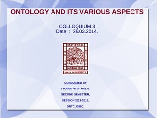 ONTOLOGY AND ITS VARIOUS ASPECTS
COLLOQUIUM 3
Date : 26.03.2014.
CONDUCTED BY
STUDENTS OF MSLIS,
SECOND SEMESTER,
SESSION 2013-2015,
DRTC, ISIBC.
 