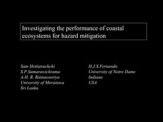 Investigating the performance of coastal
ecosystems for hazard mitigation



Sam Hettiarachchi         H.J.S.Fernando
S.P.Samarawickrama        University of Notre Dame
A.H. R. Ratnasooriya      Indiana
University of Moratuwa    USA
Sri Lanka
 