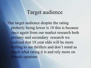 Target audience  Our target audience despite the rating proberly being lower is 18 this is because once again from our market research both primary and secondary  research we realized that 18 year olds will be more willing to see thrillers and don’t mind as much what rating it is and rely more on friends opinions  