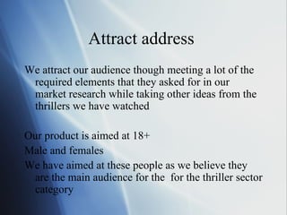 Attract address  We attract our audience though meeting a lot of the required elements that they asked for in our market research while taking other ideas from the thrillers we have watched Our product is aimed at 18+ Male and females  We have aimed at these people as we believe they are the main audience for the  for the thriller sector category  