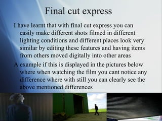 Final cut express  I have learnt that with final cut express you can easily make different shots filmed in different lighting conditions and different places look very similar by editing these features and having items from others moved digitally into other areas  A example if this is displayed in the pictures below where when watching the film you cant notice any difference where with still you can clearly see the above mentioned differences  