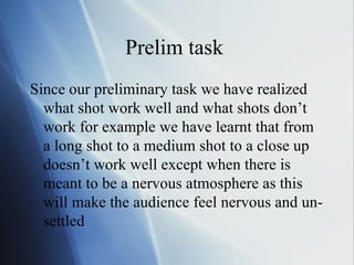 Prelim task  Since our preliminary task we have realized what shot work well and what shots don’t work for example we have learnt that from a long shot to a medium shot to a close up doesn’t work well except when there is meant to be a nervous atmosphere as this will make the audience feel nervous and un-settled  