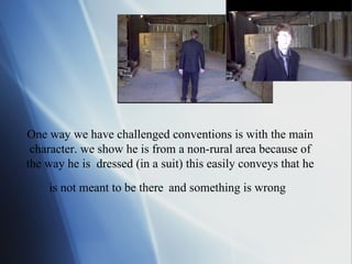 One way we have challenged conventions is with the main character. we show he is from a non-rural area because of the way he is  dressed (in a suit) this easily conveys that he is not meant to be there   and something is wrong     