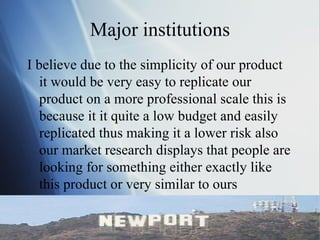 Major institutions I believe due to the simplicity of our product it would be very easy to replicate our product on a more professional scale this is because it it quite a low budget and easily replicated thus making it a lower risk also our market research displays that people are looking for something either exactly like this product or very similar to ours  