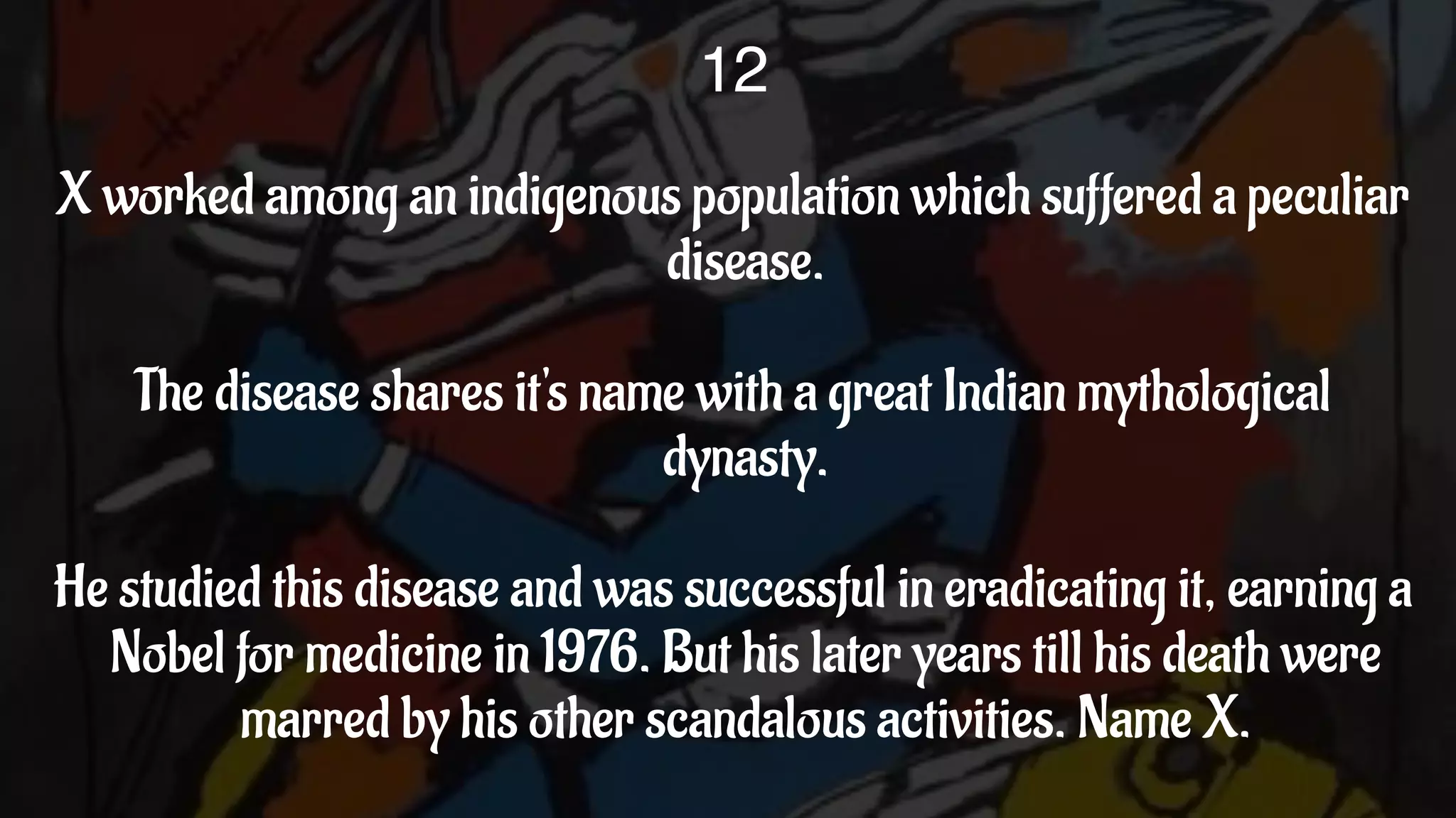 X worked among an indigenous population which suffered a peculiar
disease.
The disease shares it's name with a great Indian mythological
dynasty.
He studied this disease and was successful in eradicating it, earning a
Nobel for medicine in 1976. But his later years till his death were
marred by his other scandalous activities. Name X.
12
 