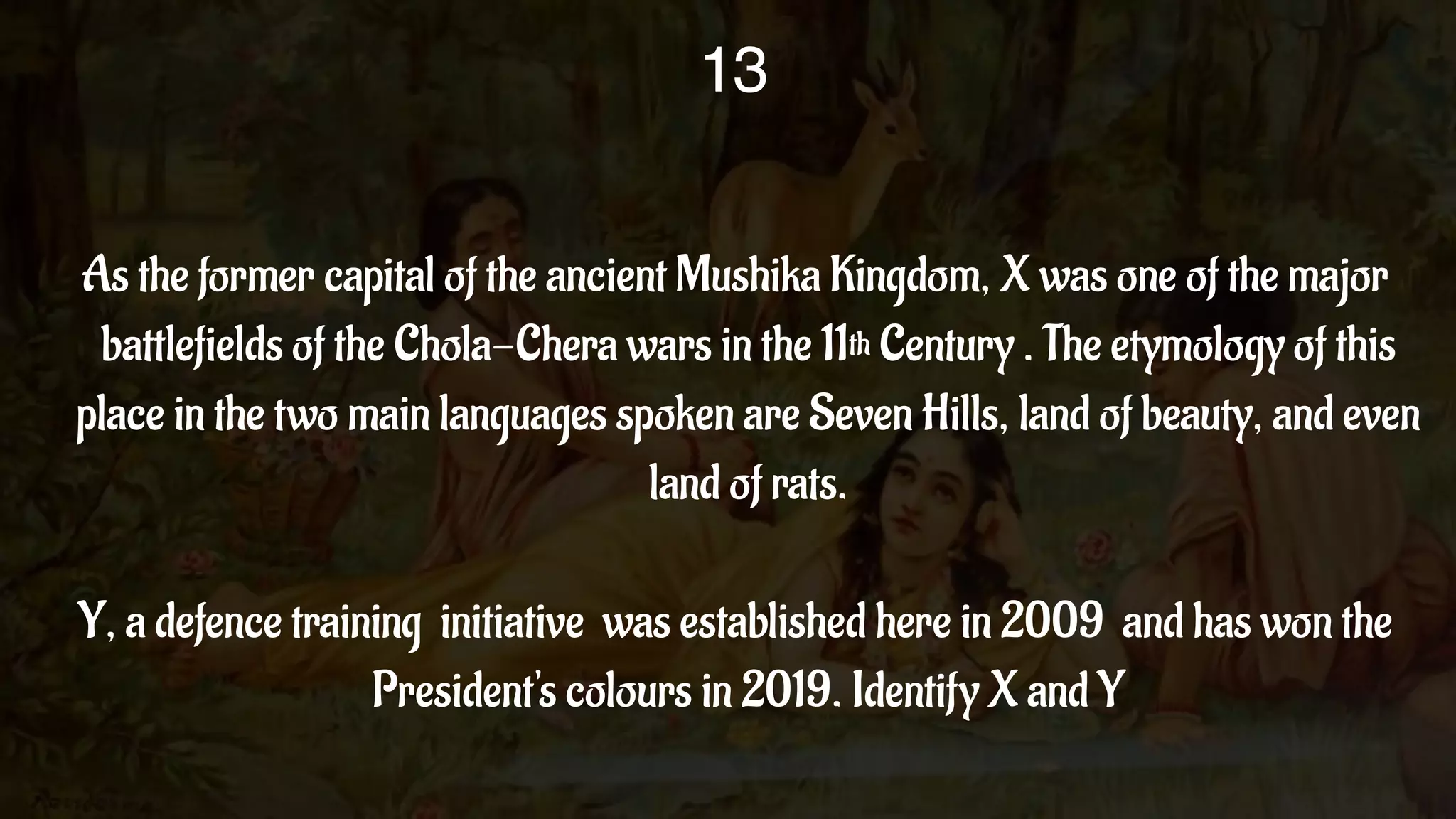 As the former capital of the ancient Mushika Kingdom, X was one of the major
battlefields of the Chola-Chera wars in the 11th Century . The etymology of this
place in the two main languages spoken are Seven Hills, land of beauty, and even
land of rats.
Y, a defence training initiative was established here in 2009 and has won the
President's colours in 2019. Identify X and Y
13
 