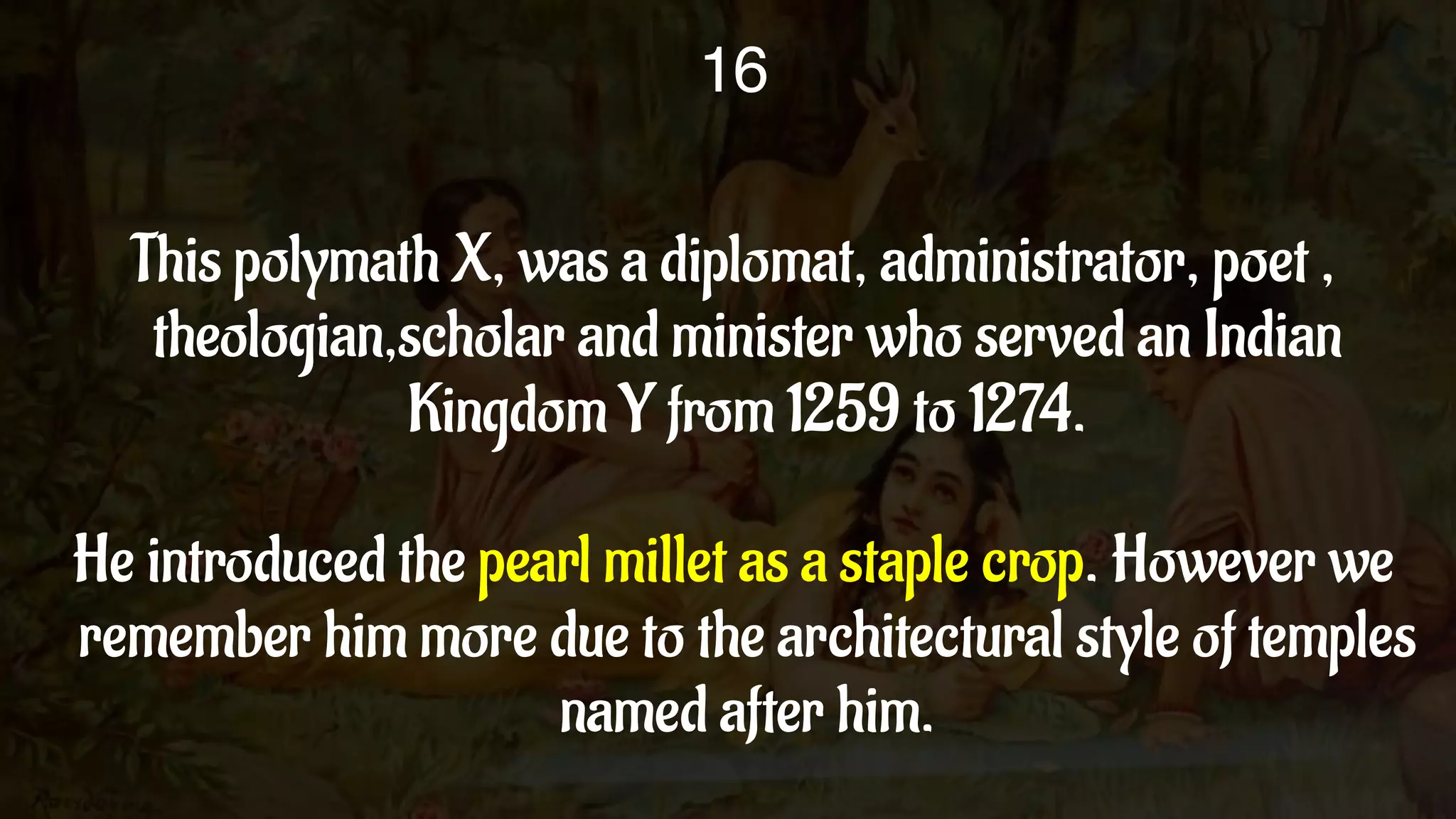 This polymath X, was a diplomat, administrator, poet ,
theologian,scholar and minister who served an Indian
Kingdom Y from 1259 to 1274.
He introduced the pearl millet as a staple crop. However we
remember him more due to the architectural style of temples
named after him.
16
 