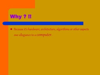 Why ? !!
 Because it’s hardware, architecture, algorithms or other aspects
owe allegiance to a computer.
 