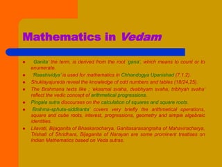 Mathematics in Vedam
 ‘Ganita’ the term, is derived from the root ‘gana’, which means to count or to
enumerate.
 ‘Raashividya’ is used for mathematics in Chhandogya Upanishad (7.1.2).
 Shuklayajureda reveal the knowledge of odd numbers and tables (18/24,25).
 The Brahmana texts like ; ‘ekasmai svaha, dvabhyam svaha, tribhyah svaha’
reflect the vedic concept of arithmetical progressions.
 Pingala sutra discourses on the calculation of squares and square roots.
 Brahma-sphuta-siddhanta’ covers very briefly the arithmetical operations,
square and cube roots, interest, progressions, geometry and simple algebraic
identities.
 Lilavati, Bijaganita of Bhaskaracharya, Ganitasarasangraha of Mahaviracharya,
Trishati of Shridhara, Bijaganita of Narayan are some prominent treatises on
Indian Mathematics based on Veda sutras.
 