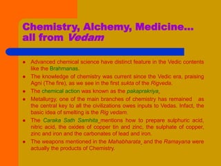 Chemistry, Alchemy, Medicine…
all from Vedam
 Advanced chemical science have distinct feature in the Vedic contents
like the Brahmanas.
 The knowledge of chemistry was current since the Vedic era, praising
Agni (The fire), as we see in the first sukta of the Rigveda.
 The chemical action was known as the pakaprakriya.
 Metallurgy, one of the main branches of chemistry has remained as
the central key to all the civilizations owes inputs to Vedas. Infact, the
basic idea of smelting is the Rig vedam.
 The Caraka Sath Samhita mentions how to prepare sulphuric acid,
nitric acid, the oxides of copper tin and zinc, the sulphate of copper,
zinc and iron and the carbonates of lead and iron.
 The weapons mentioned in the Mahabharata and the Ramayana were
actually the products of Chemistry.
 