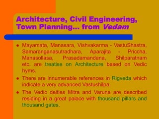Architecture, Civil Engineering,
Town Planning... from Vedam
 Mayamata, Manasara, Vishvakarma - VastuShastra,
Samaranganasutradhara, Aparajita - Priccha,
Manasollasa, Prasadamandana, Shilparatnam
etc. are treatise on Architecture based on Vedic
hyms.
 There are innumerable references in Rigveda which
indicate a very advanced Vastushilpa.
 The Vedic deities Mitra and Varuna are described
residing in a great palace with thousand pillars and
thousand gates.
 