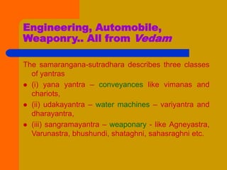Engineering, Automobile,
Weaponry.. All from Vedam
The samarangana-sutradhara describes three classes
of yantras
 (i) yana yantra – conveyances like vimanas and
chariots,
 (ii) udakayantra – water machines – variyantra and
dharayantra,
 (iii) sangramayantra – weaponary - like Agneyastra,
Varunastra, bhushundi, shataghni, sahasraghni etc.
 
