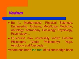 Vedam
 Be it.. Mathematics, Physical Sciences,
Engineering, Alchemy, Metallurgy, Medicine,
Astrology, Astronomy, Sociology, Physiology,
Psychology…
 Of course now universally known Eastern
Philosophy (Vedic Philosophy), Yoga,
Astrology and Ayurveda…
Vedam has been the root of all knowledge base
 