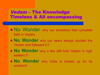 Vedam – The Knowledge
Timeless & All encompassing
 No Wonder why our ancestors had complete
faith in Vedam
 No Wonder why our seers always studied the
Vedam and followed it.!!
 No Wonder why a few still hold Vedam in high
esteem.!!
 No Wonder why India is looked up for its
wisdom!!
 