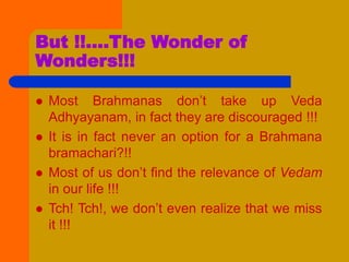 But !!....The Wonder of
Wonders!!!
 Most Brahmanas don’t take up Veda
Adhyayanam, in fact they are discouraged !!!
 It is in fact never an option for a Brahmana
bramachari?!!
 Most of us don’t find the relevance of Vedam
in our life !!!
 Tch! Tch!, we don’t even realize that we miss
it !!!
 