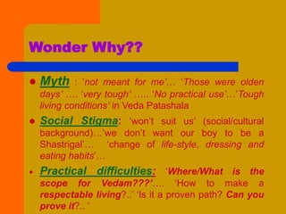 Wonder Why??
 Myth : ‘not meant for me’… ‘Those were olden
days’ …. ‘very tough’ ….. ‘No practical use’…’Tough
living conditions’ in Veda Patashala
 Social Stigma: ‘won’t suit us’ (social/cultural
background)…’we don’t want our boy to be a
Shastrigal’… ‘change of life-style, dressing and
eating habits’…
 Practical difficulties: ‘Where/What is the
scope for Vedam???’…. ‘How to make a
respectable living?..’ ‘Is it a proven path? Can you
prove it?.. ‘
 