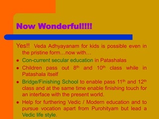 Now Wonderful!!!!
Yes!! Veda Adhyayanam for kids is possible even in
the pristine form…now with…
 Con-current secular education in Patashalas
 Children pass out 8th and 10th class while in
Patashala itself
 Bridge/Finishing School to enable pass 11th and 12th
class and at the same time enable finishing touch for
an interface with the present world.
 Help for furthering Vedic / Modern education and to
pursue vocation apart from Purohityam but lead a
Vedic life style.
 