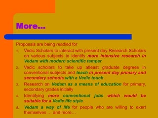 More…
Proposals are being readied for
1. Vedic Scholars to interact with present day Research Scholars
on various subjects to identify more intensive research in
Vedam with modern scientific temper
2. Vedic scholars to take up atleast graduate degrees in
conventional subjects and teach in present day primary and
secondary schools with a Vedic touch.
3. Research on Vedam as a means of education for primary,
secondary grades initially
4. Identifying more conventional jobs which would be
suitable for a Vedic life style.
5. Vedam a way of life for people who are willing to exert
themselves … and more…
 