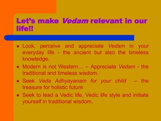 Let’s make Vedam relevant in our
life!!
 Look, perceive and appreciate Vedam in your
everyday life - the ancient but also the timeless
knowledge.
 Modern is not Western… – Appreciate Vedam - the
traditional and timeless wisdom.
 Seek Veda Adhyayanam for your child – the
treasure for holistic future
 Seek to lead a Vedic life, Vedic life style and initiate
yourself in traditional wisdom.
 