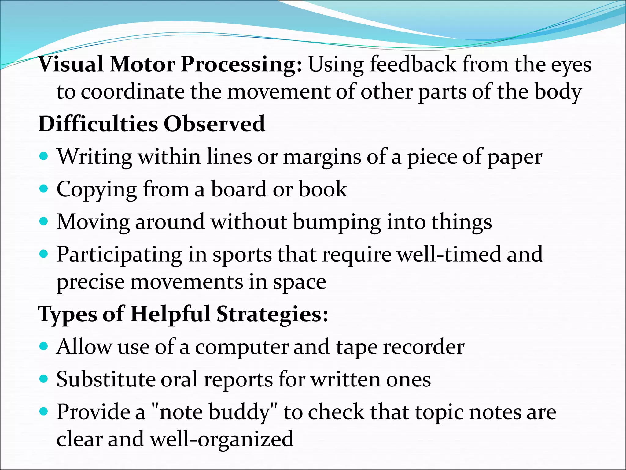 Visual Motor Processing: Using feedback from the eyes
to coordinate the movement of other parts of the body
Difficulties Observed
 Writing within lines or margins of a piece of paper
 Copying from a board or book
 Moving around without bumping into things
 Participating in sports that require well-timed and
precise movements in space
Types of Helpful Strategies:
 Allow use of a computer and tape recorder
 Substitute oral reports for written ones
 Provide a "note buddy" to check that topic notes are
clear and well-organized
 