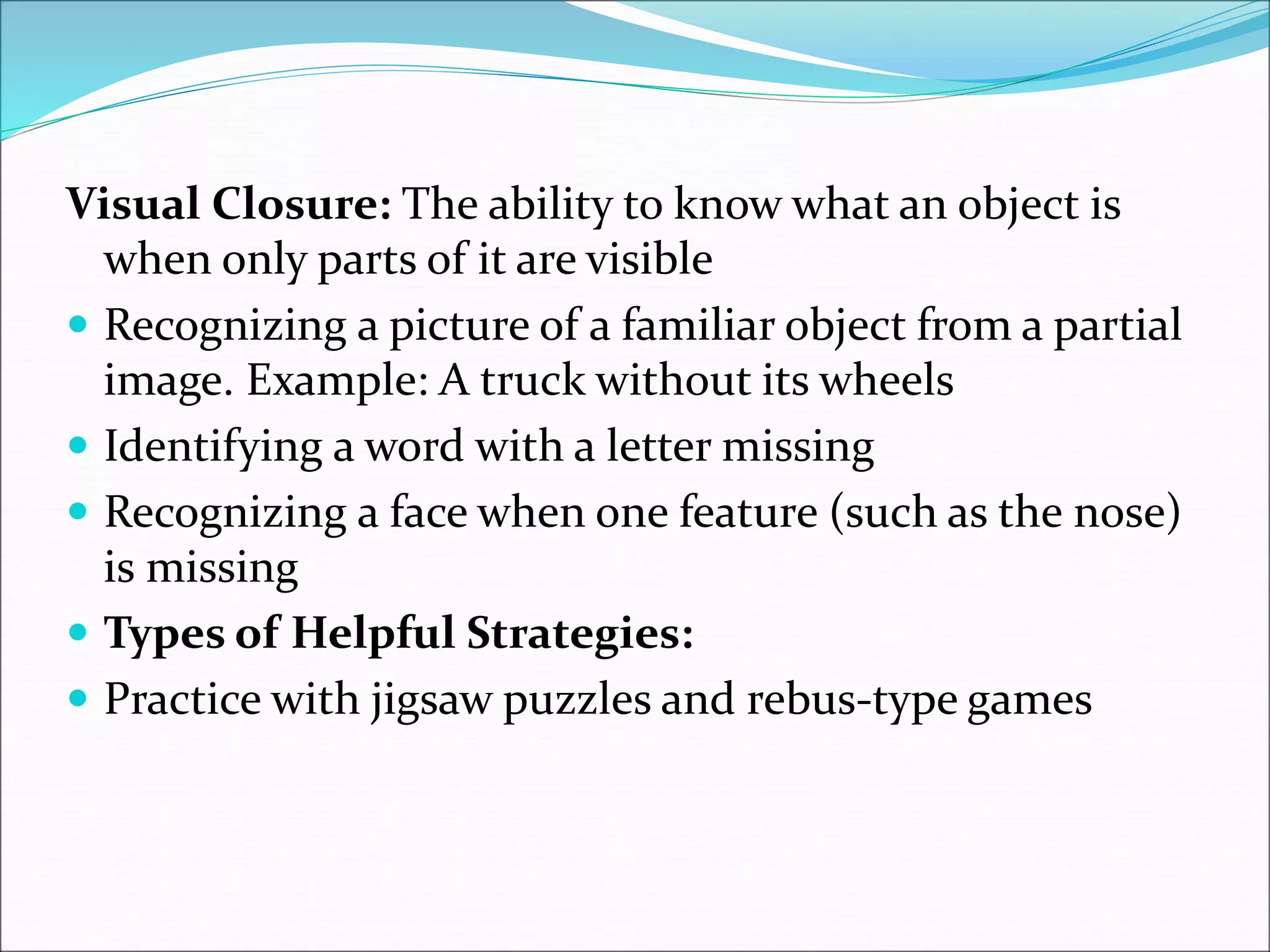 Visual Closure: The ability to know what an object is
when only parts of it are visible
 Recognizing a picture of a familiar object from a partial
image. Example: A truck without its wheels
 Identifying a word with a letter missing
 Recognizing a face when one feature (such as the nose)
is missing
 Types of Helpful Strategies:
 Practice with jigsaw puzzles and rebus-type games
 