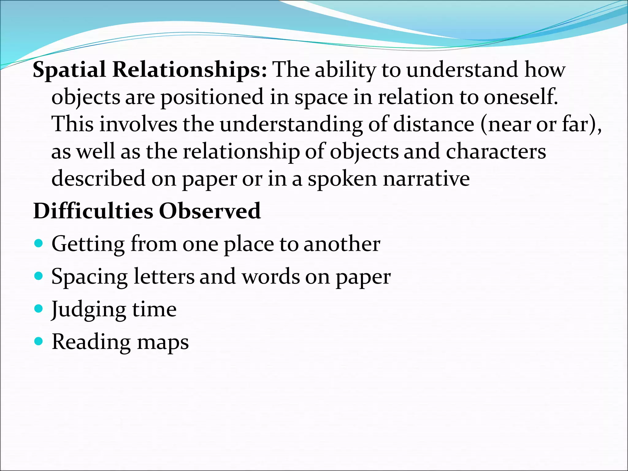 Spatial Relationships: The ability to understand how
objects are positioned in space in relation to oneself.
This involves the understanding of distance (near or far),
as well as the relationship of objects and characters
described on paper or in a spoken narrative
Difficulties Observed
 Getting from one place to another
 Spacing letters and words on paper
 Judging time
 Reading maps
 