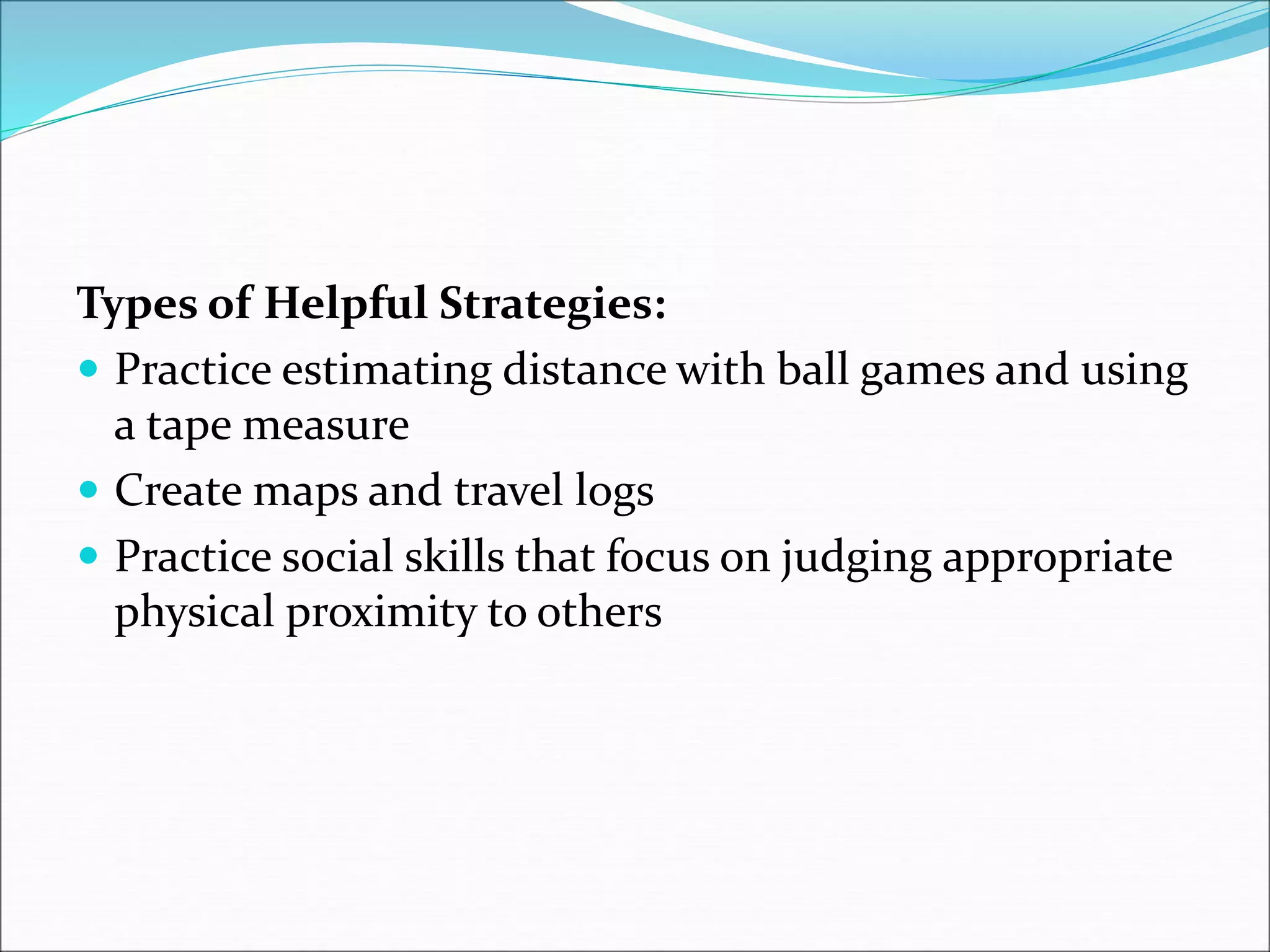 Types of Helpful Strategies:
 Practice estimating distance with ball games and using
a tape measure
 Create maps and travel logs
 Practice social skills that focus on judging appropriate
physical proximity to others
 