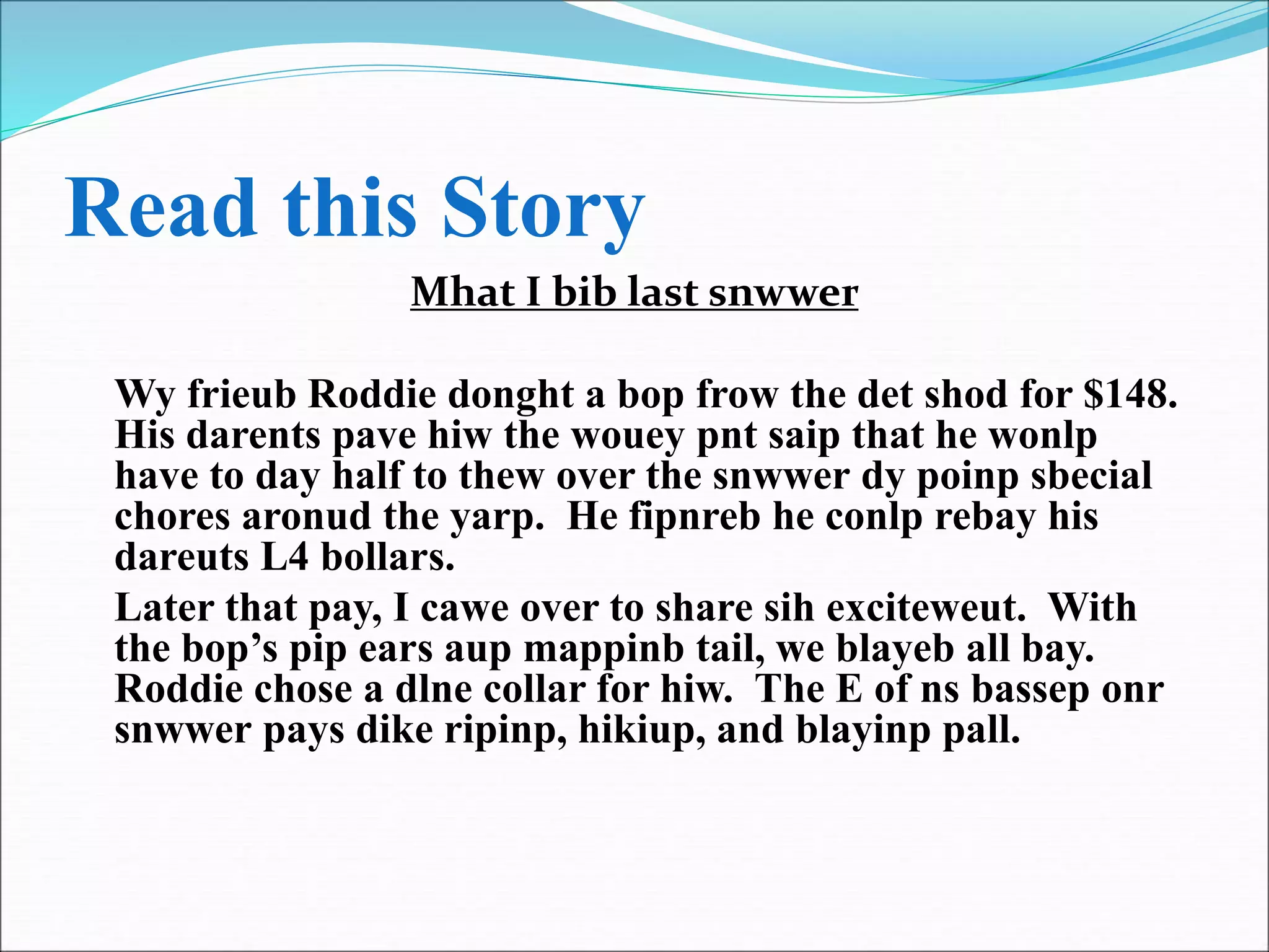 Read this Story
Mhat I bib last snwwer
Wy frieub Roddie donght a bop frow the det shod for $148.
His darents pave hiw the wouey pnt saip that he wonlp
have to day half to thew over the snwwer dy poinp sbecial
chores aronud the yarp. He fipnreb he conlp rebay his
dareuts L4 bollars.
Later that pay, I cawe over to share sih exciteweut. With
the bop’s pip ears aup mappinb tail, we blayeb all bay.
Roddie chose a dlne collar for hiw. The E of ns bassep onr
snwwer pays dike ripinp, hikiup, and blayinp pall.
 