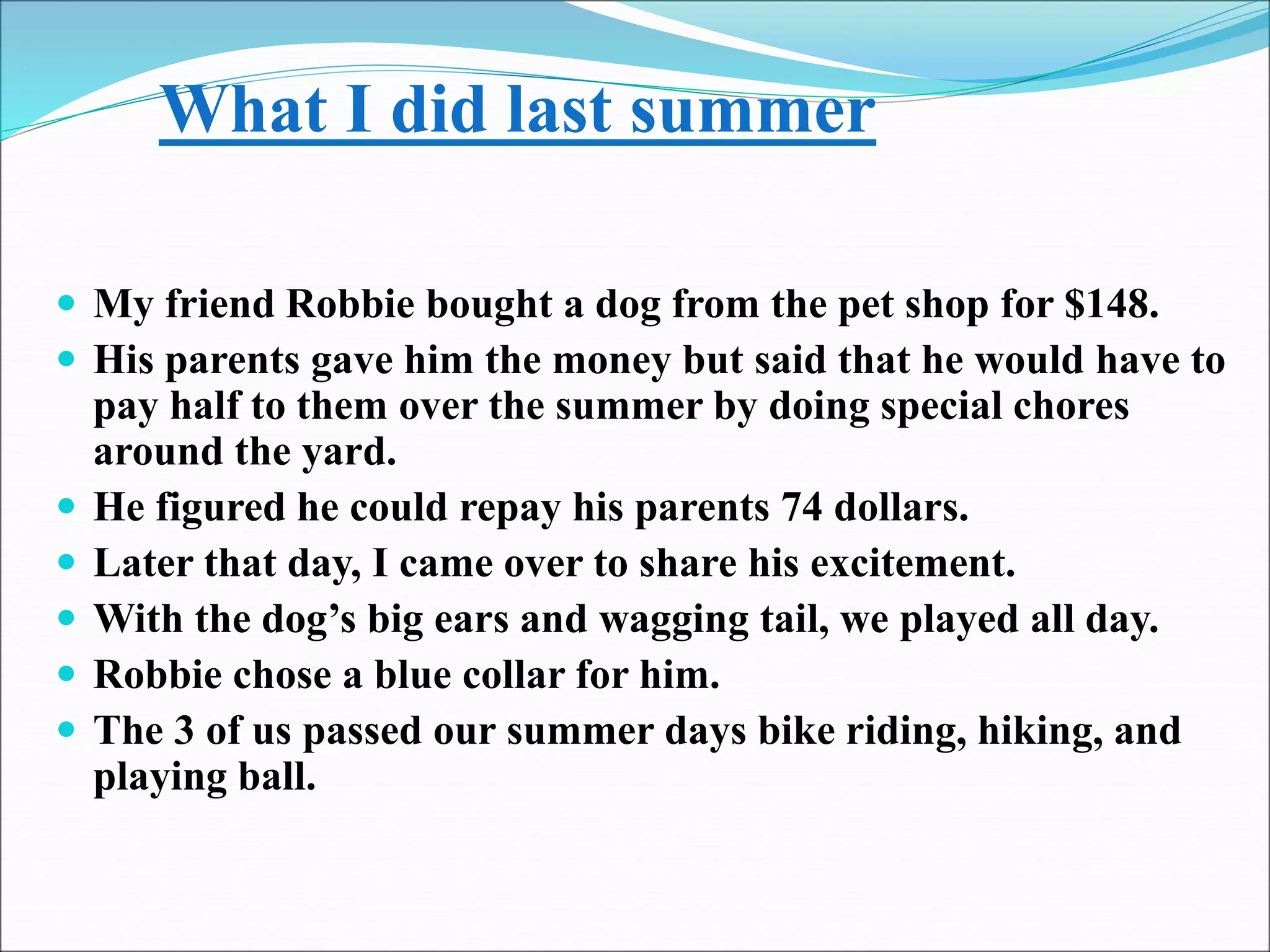What I did last summer
 My friend Robbie bought a dog from the pet shop for $148.
 His parents gave him the money but said that he would have to
pay half to them over the summer by doing special chores
around the yard.
 He figured he could repay his parents 74 dollars.
 Later that day, I came over to share his excitement.
 With the dog’s big ears and wagging tail, we played all day.
 Robbie chose a blue collar for him.
 The 3 of us passed our summer days bike riding, hiking, and
playing ball.
 